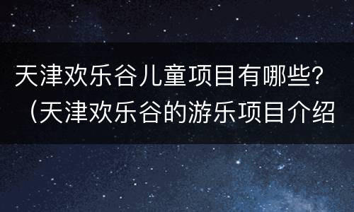 天津欢乐谷儿童项目有哪些？（天津欢乐谷的游乐项目介绍）