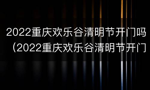2022重庆欢乐谷清明节开门吗（2022重庆欢乐谷清明节开门吗）