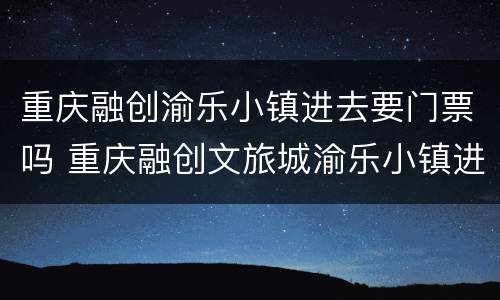重庆融创渝乐小镇进去要门票吗 重庆融创文旅城渝乐小镇进去要门票吗