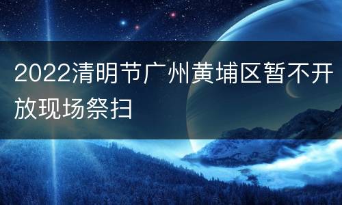 2022清明节广州黄埔区暂不开放现场祭扫
