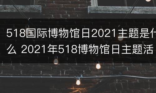 518国际博物馆日2021主题是什么 2021年518博物馆日主题活动方案