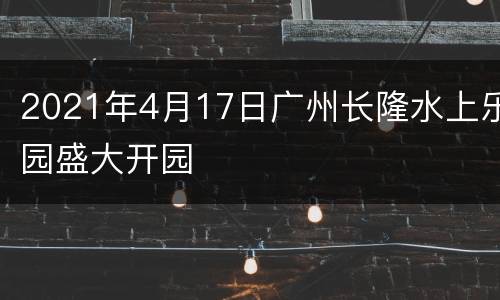 2021年4月17日广州长隆水上乐园盛大开园