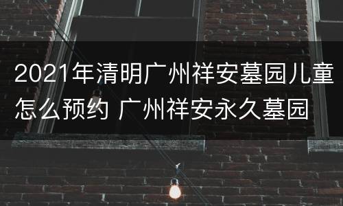 2021年清明广州祥安墓园儿童怎么预约 广州祥安永久墓园