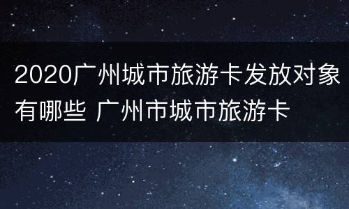 2020广州城市旅游卡发放对象有哪些 广州市城市旅游卡