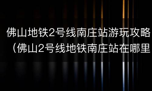 佛山地铁2号线南庄站游玩攻略（佛山2号线地铁南庄站在哪里）