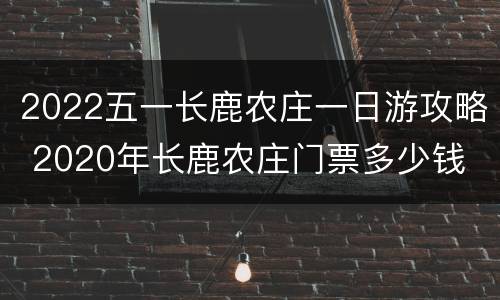 2022五一长鹿农庄一日游攻略 2020年长鹿农庄门票多少钱