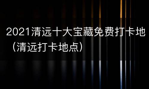 2021清远十大宝藏免费打卡地（清远打卡地点）
