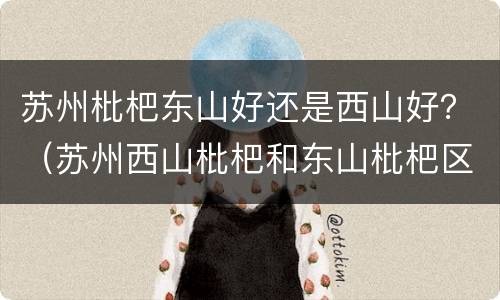 苏州枇杷东山好还是西山好？（苏州西山枇杷和东山枇杷区别）
