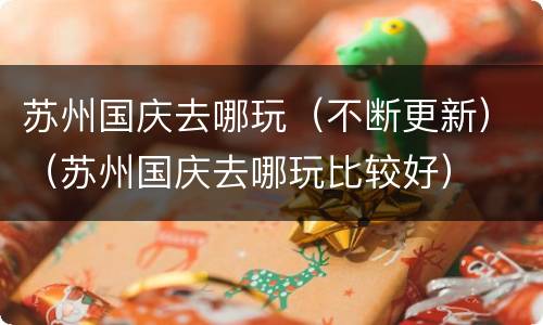 苏州国庆去哪玩（不断更新）（苏州国庆去哪玩比较好）