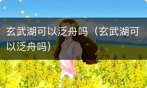 玄武湖可以泛舟吗（玄武湖可以泛舟吗）