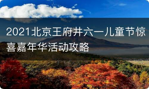 2021北京王府井六一儿童节惊喜嘉年华活动攻略