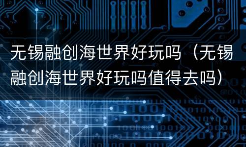 无锡融创海世界好玩吗（无锡融创海世界好玩吗值得去吗）