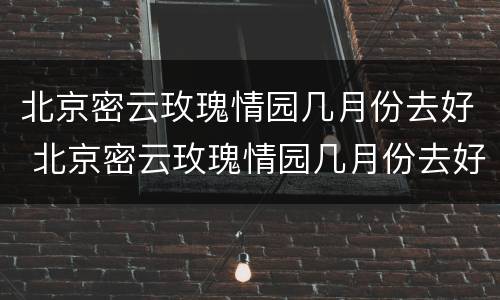 北京密云玫瑰情园几月份去好 北京密云玫瑰情园几月份去好玩