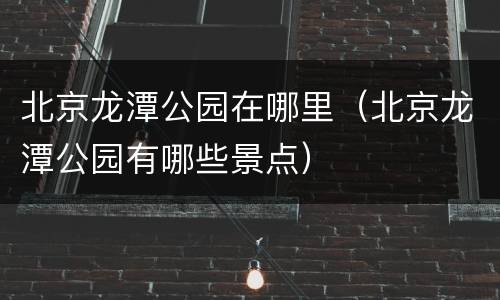 北京龙潭公园在哪里（北京龙潭公园有哪些景点）