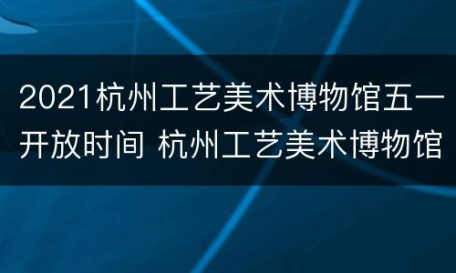 2021杭州工艺美术博物馆五一开放时间 杭州工艺美术博物馆镇馆之宝