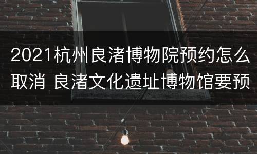 2021杭州良渚博物院预约怎么取消 良渚文化遗址博物馆要预约吗