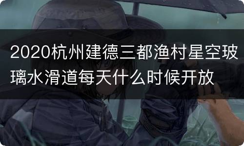 2020杭州建德三都渔村星空玻璃水滑道每天什么时候开放