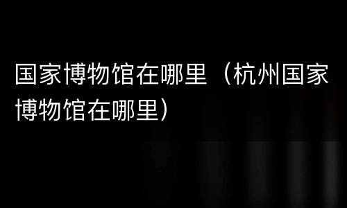 国家博物馆在哪里（杭州国家博物馆在哪里）