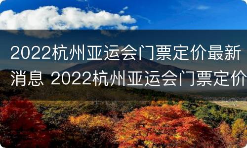 2022杭州亚运会门票定价最新消息 2022杭州亚运会门票定价最新消息视频