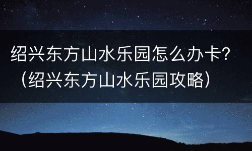 绍兴东方山水乐园怎么办卡？（绍兴东方山水乐园攻略）