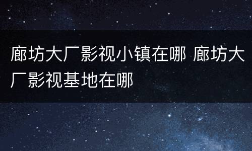 廊坊大厂影视小镇在哪 廊坊大厂影视基地在哪