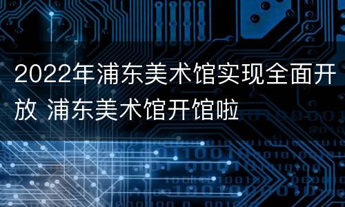 2022年浦东美术馆实现全面开放 浦东美术馆开馆啦