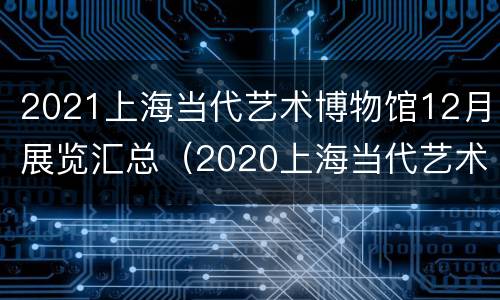 2021上海当代艺术博物馆12月展览汇总（2020上海当代艺术博物馆）