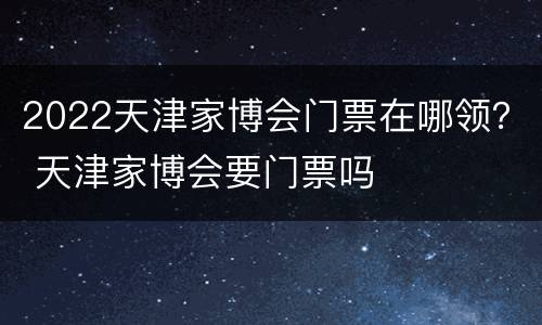 2022天津家博会门票在哪领？ 天津家博会要门票吗