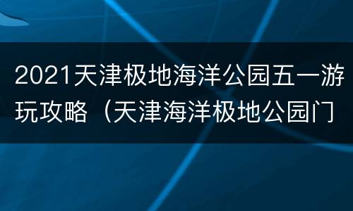 2021天津极地海洋公园五一游玩攻略（天津海洋极地公园门票）