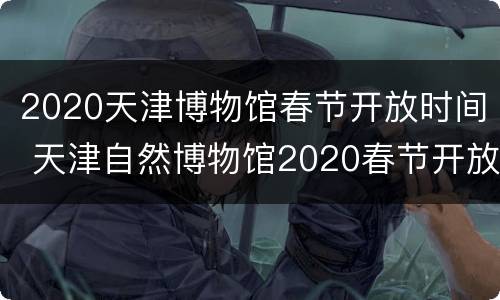 2020天津博物馆春节开放时间 天津自然博物馆2020春节开放时间