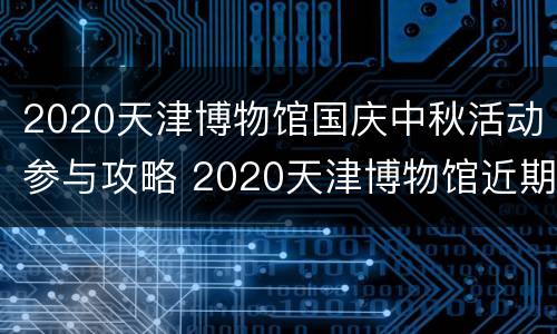 2020天津博物馆国庆中秋活动参与攻略 2020天津博物馆近期展览