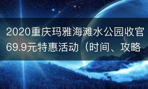 2020重庆玛雅海滩水公园收官69.9元特惠活动（时间、攻略）