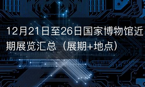 12月21日至26日国家博物馆近期展览汇总（展期+地点）