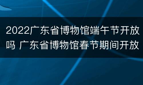 2022广东省博物馆端午节开放吗 广东省博物馆春节期间开放吗