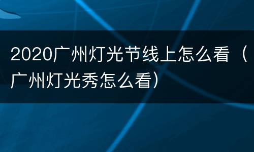 2020广州灯光节线上怎么看（广州灯光秀怎么看）