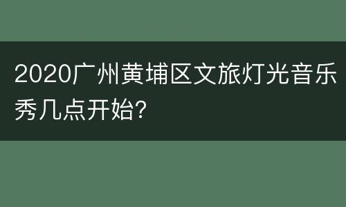 2020广州黄埔区文旅灯光音乐秀几点开始？