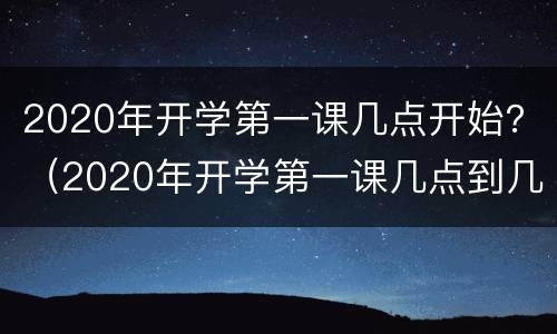 2020年开学第一课几点开始？（2020年开学第一课几点到几点）
