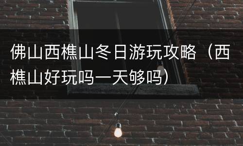 佛山西樵山冬日游玩攻略（西樵山好玩吗一天够吗）