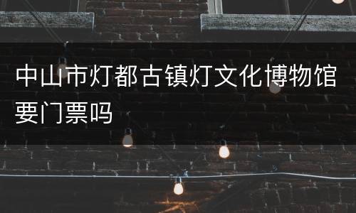 中山市灯都古镇灯文化博物馆要门票吗