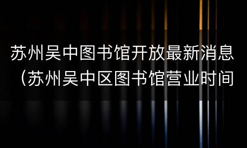 苏州吴中图书馆开放最新消息（苏州吴中区图书馆营业时间）