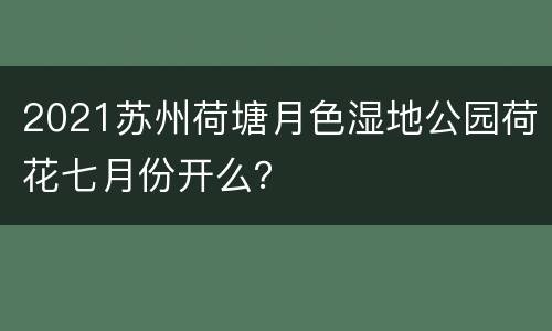2021苏州荷塘月色湿地公园荷花七月份开么？