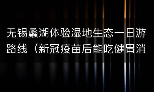 无锡蠡湖体验湿地生态一日游路线（新冠疫苗后能吃健胃消食片吗）