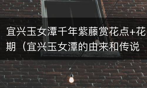 宜兴玉女潭千年紫藤赏花点+花期（宜兴玉女潭的由来和传说）