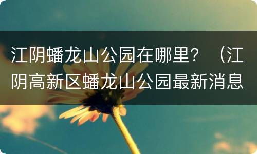 江阴蟠龙山公园在哪里？（江阴高新区蟠龙山公园最新消息）
