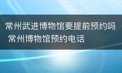 常州武进博物馆要提前预约吗 常州博物馆预约电话