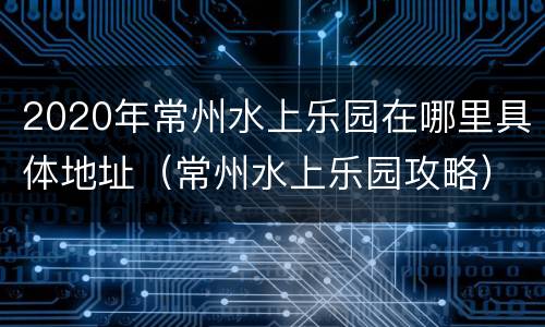 2020年常州水上乐园在哪里具体地址（常州水上乐园攻略）