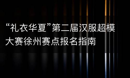 “礼衣华夏”第二届汉服超模大赛徐州赛点报名指南