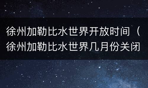 徐州加勒比水世界开放时间（徐州加勒比水世界几月份关闭）