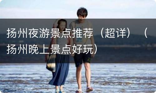 扬州夜游景点推荐（超详）（扬州晚上景点好玩）