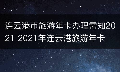 连云港市旅游年卡办理需知2021 2021年连云港旅游年卡